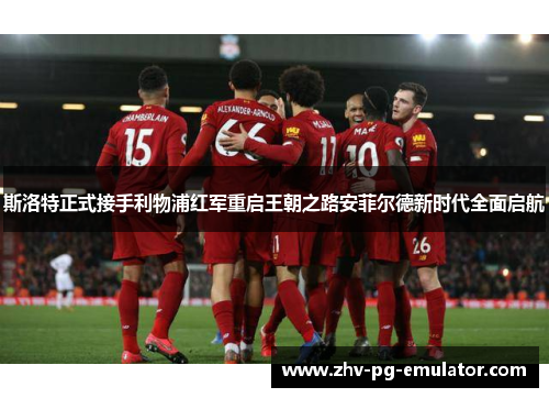 斯洛特正式接手利物浦红军重启王朝之路安菲尔德新时代全面启航